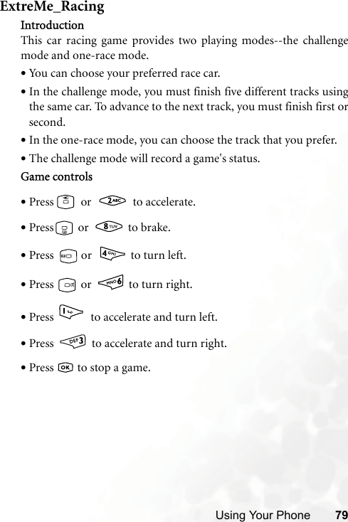 Using Your Phone 79ExtreMe_RacingIntroductionThis car racing game provides two playing modes--the challengemode and one-race mode.•You can choose your preferred race car.•In the challenge mode, you must finish five different tracks usingthe same car. To advance to the next track, you must finish first orsecond.•In the one-race mode, you can choose the track that you prefer.•The challenge mode will record a game&apos;s status.Game controls•Press  or   to accelerate.•Press  or   to brake.•Press  or   to turn left.•Press   or   to turn right.•Press   to accelerate and turn left.•Press   to accelerate and turn right.•Press   to stop a game.