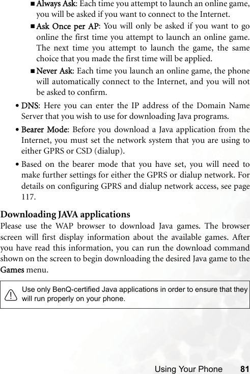 Using Your Phone 81Always Ask: Each time you attempt to launch an online game,you will be asked if you want to connect to the Internet.Ask Once per AP: You will only be asked if you want to goonline the first time you attempt to launch an online game.The next time you attempt to launch the game, the samechoice that you made the first time will be applied.Never Ask: Each time you launch an online game, the phonewill automatically connect to the Internet, and you will notbe asked to confirm.•DNS: Here you can enter the IP address of the Domain NameServer that you wish to use for downloading Java programs.•Bearer Mode: Before you download a Java application from theInternet, you must set the network system that you are using toeither GPRS or CSD (dialup).•Based on the bearer mode that you have set, you will need tomake further settings for either the GPRS or dialup network. Fordetails on configuring GPRS and dialup network access, see page117.Downloading JAVA applicationsPlease use the WAP browser to download Java games. The browserscreen will first display information about the available games. Afteryou have read this information, you can run the download commandshown on the screen to begin downloading the desired Java game to theGames menu.Use only BenQ-certified Java applications in order to ensure that theywill run properly on your phone.