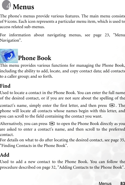 Menus 83MenusThe phone&apos;s menus provide various features. The main menu consistsof 9 icons. Each icon represents a particular menu item, which is used toaccess related sub-menus.For information about navigating menus, see page 23, &quot;MenuNavigation&quot;.Phone BookThis menu provides various functions for managing the Phone Book,including the ability to add, locate, and copy contact data; add contactsto a caller group; and so forth.FindUsed to locate a contact in the Phone Book. You can enter the full nameof the desired contact, or if you are not sure about the spelling of thecontact&apos;s name, simply enter the first letter, and then press  . Thephone will locate all contacts whose names begin with this letter, andyou can scroll to the field containing the contact you want. Alternatively, you can press   to open the Phone Book directly as youare asked to enter a contact&apos;s name, and then scroll to the preferredcontact.For details on what to do after locating the desired contact, see page 35,&quot;Finding Contacts in the Phone Book&quot;.AddUsed to add a new contact to the Phone Book. You can follow theprocedure described on page 32, &quot;Adding Contacts to the Phone Book&quot;.