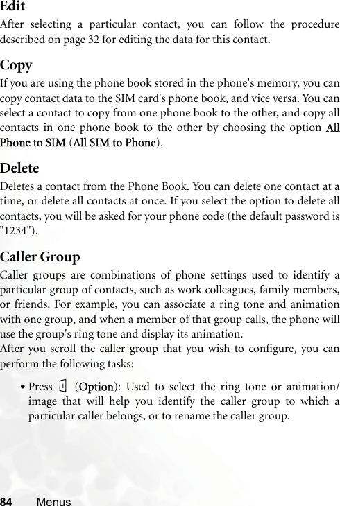 84 MenusEditAfter selecting a particular contact, you can follow the proceduredescribed on page 32 for editing the data for this contact.CopyIf you are using the phone book stored in the phone&apos;s memory, you cancopy contact data to the SIM card&apos;s phone book, and vice versa. You canselect a contact to copy from one phone book to the other, and copy allcontacts in one phone book to the other by choosing the option  AllPhone to SIM (AAll SIM to Phone).DeleteDeletes a contact from the Phone Book. You can delete one contact at atime, or delete all contacts at once. If you select the option to delete allcontacts, you will be asked for your phone code (the default password is&quot;1234&quot;).Caller GroupCaller groups are combinations of phone settings used to identify aparticular group of contacts, such as work colleagues, family members,or friends. For example, you can associate a ring tone and animationwith one group, and when a member of that group calls, the phone willuse the group&apos;s ring tone and display its animation.After you scroll the caller group that you wish to configure, you canperform the following tasks:•Press (OOption): Used to select the ring tone or animation/image that will help you identify the caller group to which aparticular caller belongs, or to rename the caller group.