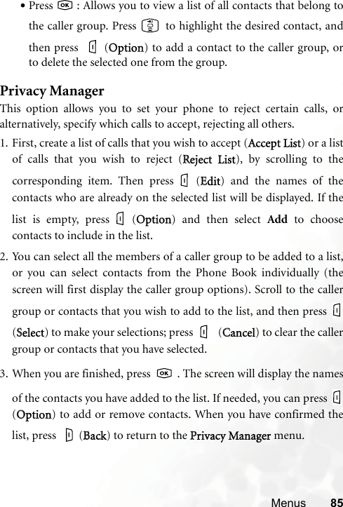 Menus 85•Press   : Allows you to view a list of all contacts that belong tothe caller group. Press   to highlight the desired contact, andthen press  (OOption) to add a contact to the caller group, orto delete the selected one from the group.Privacy ManagerThis option allows you to set your phone to reject certain calls, oralternatively, specify which calls to accept, rejecting all others.1. First, create a list of calls that you wish to accept (AAccept List) or a listof calls that you wish to reject (RReject  List), by scrolling to thecorresponding item. Then press (EEdit) and the names of thecontacts who are already on the selected list will be displayed. If thelist is empty, press (OOption) and then select Add to choosecontacts to include in the list.2. You can select all the members of a caller group to be added to a list,or you can select contacts from the Phone Book individually (thescreen will first display the caller group options). Scroll to the callergroup or contacts that you wish to add to the list, and then press (SSelect) to make your selections; press  (CCancel) to clear the callergroup or contacts that you have selected.3. When you are finished, press   . The screen will display the namesof the contacts you have added to the list. If needed, you can press (OOption) to add or remove contacts. When you have confirmed thelist, press  (BBack) to return to the PPrivacy Manager menu.