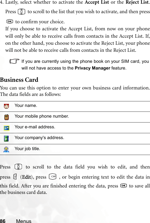 86 Menus4. Lastly, select whether to activate the Accept List or the Reject List.Press   to scroll to the list that you wish to activate, and then press to confirm your choice.If you choose to activate the Accept List, from now on your phonewill only be able to receive calls from contacts in the Accept List. If,on the other hand, you choose to activate the Reject List, your phonewill not be able to receive calls from contacts in the Reject List.If you are currently using the phone book on your SIM card, youwill not have access to the Privacy Manager feature.Business CardYou can use this option to enter your own business card information.The data fields are as follows:Press   to scroll to the data field you wish to edit, and thenpress (EEdit), press   , or begin entering text to edit the data inthis field. After you are finished entering the data, press   to save allthe business card data.Your name.Your mobile phone number.Your e-mail address.Your company&apos;s address.Your job title.