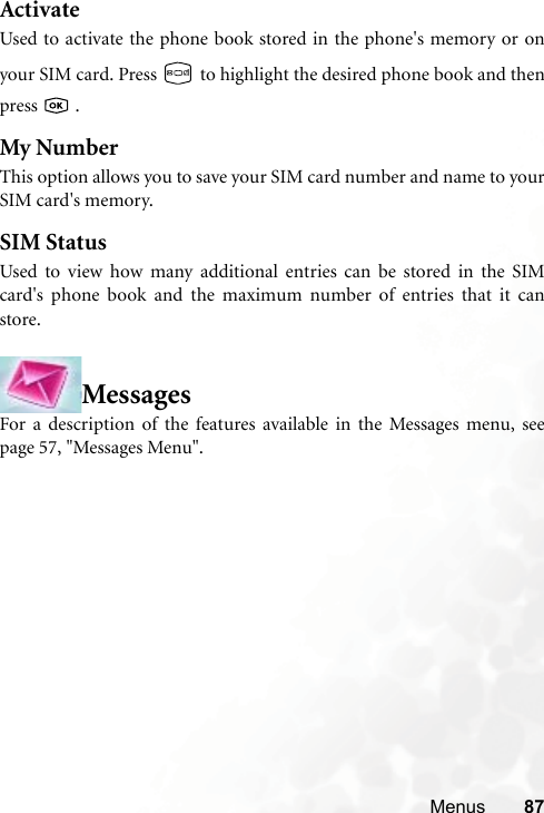 Menus 87ActivateUsed to activate the phone book stored in the phone&apos;s memory or onyour SIM card. Press   to highlight the desired phone book and thenpress  .My NumberThis option allows you to save your SIM card number and name to yourSIM card&apos;s memory.SIM StatusUsed to view how many additional entries can be stored in the SIMcard&apos;s phone book and the maximum number of entries that it canstore.MessagesFor a description of the features available in the Messages menu, seepage 57, &quot;Messages Menu&quot;.