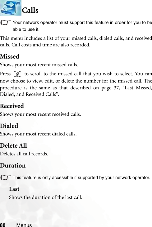 88 MenusCallsYour network operator must support this feature in order for you to beable to use it.This menu includes a list of your missed calls, dialed calls, and receivedcalls. Call costs and time are also recorded.MissedShows your most recent missed calls.Press   to scroll to the missed call that you wish to select. You cannow choose to view, edit, or delete the number for the missed call. Theprocedure is the same as that described on page 37, &quot;Last Missed,Dialed, and Received Calls&quot;.ReceivedShows your most recent received calls.DialedShows your most recent dialed calls.Delete AllDeletes all call records.DurationThis feature is only accessible if supported by your network operator.LastShows the duration of the last call.