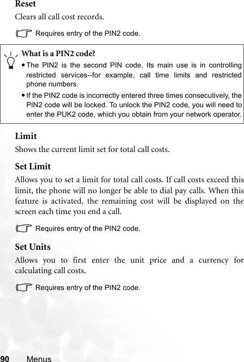 90 MenusResetClears all call cost records.Requires entry of the PIN2 code.LimitShows the current limit set for total call costs.Set LimitAllows you to set a limit for total call costs. If call costs exceed thislimit, the phone will no longer be able to dial pay calls. When thisfeature is activated, the remaining cost will be displayed on thescreen each time you end a call.Requires entry of the PIN2 code.Set UnitsAllows you to first enter the unit price and a currency forcalculating call costs.Requires entry of the PIN2 code.What is a PIN2 code?•The PIN2 is the second PIN code. Its main use is in controllingrestricted services--for example, call time limits and restrictedphone numbers.•If the PIN2 code is incorrectly entered three times consecutively, thePIN2 code will be locked. To unlock the PIN2 code, you will need toenter the PUK2 code, which you obtain from your network operator.