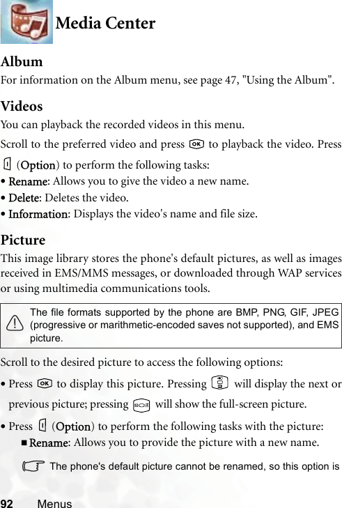 92 MenusMedia CenterAlbumFor information on the Album menu, see page 47, &quot;Using the Album&quot;.VideosYou can playback the recorded videos in this menu.Scroll to the preferred video and press   to playback the video. Press(OOption) to perform the following tasks:•Rename: Allows you to give the video a new name.•Delete: Deletes the video.•Information: Displays the video&apos;s name and file size.PictureThis image library stores the phone&apos;s default pictures, as well as imagesreceived in EMS/MMS messages, or downloaded through WAP servicesor using multimedia communications tools.Scroll to the desired picture to access the following options:•Press   to display this picture. Pressing   will display the next orprevious picture; pressing   will show the full-screen picture.•Press (OOption) to perform the following tasks with the picture:Rename: Allows you to provide the picture with a new name.The phone&apos;s default picture cannot be renamed, so this option isThe file formats supported by the phone are BMP, PNG, GIF, JPEG(progressive or marithmetic-encoded saves not supported), and EMSpicture.