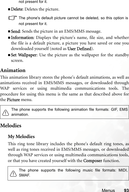 Menus 93not present for it.Delete: Deletes the picture.The phone&apos;s default picture cannot be deleted, so this option isnot present for it.Send: Sends the picture in an EMS/MMS message.Information: Displays the picture&apos;s name, file size, and whetherthe file is a default picture, a picture you have saved or one youdownloaded yourself (noted as UUser Defined).Set Wallpaper: Use the picture as the wallpaper for the standbyscreen.AnimationThis animation library stores the phone&apos;s default animations, as well asanimations received in EMS/MMS messages, or downloaded throughWAP services or using multimedia communications tools. Theprocedure for using this menu is the same as that described above forthe PPicture menu.MelodiesMy MelodiesThis ring tone library includes the phone&apos;s default ring tones, aswell as ring tones received in EMS/MMS messages, or downloadedthrough WAP services or using multimedia communications tools,or that you have created yourself with the CComposer function.The phone supports the following animation file formats: GIF, EMSanimation.The phone supports the following music file formats: MIDI,SMAF.