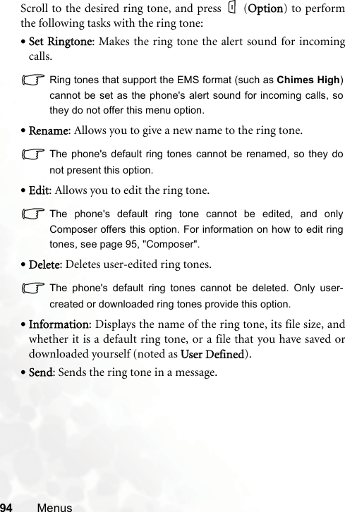 94 MenusScroll to the desired ring tone, and press   (OOption) to performthe following tasks with the ring tone:•Set Ringtone: Makes the ring tone the alert sound for incomingcalls.Ring tones that support the EMS format (such as Chimes High)cannot be set as the phone&apos;s alert sound for incoming calls, sothey do not offer this menu option.•Rename: Allows you to give a new name to the ring tone.The phone&apos;s default ring tones cannot be renamed, so they donot present this option.•Edit: Allows you to edit the ring tone.The phone&apos;s default ring tone cannot be edited, and onlyComposer offers this option. For information on how to edit ringtones, see page 95, &quot;Composer&quot;.•Delete: Deletes user-edited ring tones.The phone&apos;s default ring tones cannot be deleted. Only user-created or downloaded ring tones provide this option.•Information: Displays the name of the ring tone, its file size, andwhether it is a default ring tone, or a file that you have saved ordownloaded yourself (noted as UUser Defined).•Send: Sends the ring tone in a message.