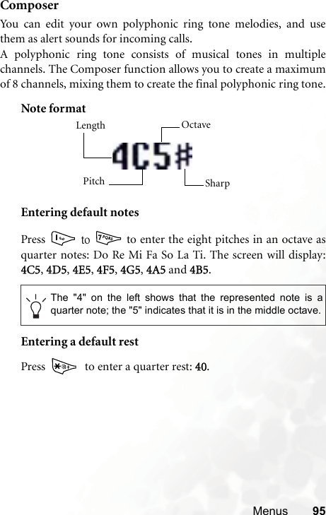 Menus 95ComposerYou can edit your own polyphonic ring tone melodies, and usethem as alert sounds for incoming calls.A polyphonic ring tone consists of musical tones in multiplechannels. The Composer function allows you to create a maximumof 8 channels, mixing them to create the final polyphonic ring tone.Note formatEntering default notesPress  ʳ̇̂ʳ  to enter the eight pitches in an octave asquarter notes: Do Re Mi Fa So La Ti. The screen will display:4C5,44D5,  4E5,  4F5,  4G5,  4A5 and 44B5.Entering a default restPress    to enter a quarter rest: 440.The &quot;4&quot; on the left shows that the represented note is aquarter note; the &quot;5&quot; indicates that it is in the middle octave.Length Octave SharpPitch