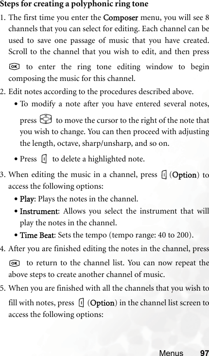 Menus 97Steps for creating a polyphonic ring tone1. The first time you enter the CComposer menu, you will see 8channels that you can select for editing. Each channel can beused to save one passage of music that you have created.Scroll to the channel that you wish to edit, and then press to enter the ring tone editing window to begincomposing the music for this channel.2. Edit notes according to the procedures described above.•To modify a note after you have entered several notes,press   to move the cursor to the right of the note thatyou wish to change. You can then proceed with adjustingthe length, octave, sharp/unsharp, and so on.•Press to delete a highlighted note.3. When editing the music in a channel, press  (OOption) toaccess the following options:•Play: Plays the notes in the channel.•Instrument: Allows you select the instrument that willplay the notes in the channel.•Time Beat: Sets the tempo (tempo range: 40 to 200).4. After you are finished editing the notes in the channel, press  to return to the channel list. You can now repeat theabove steps to create another channel of music.5. When you are finished with all the channels that you wish tofill with notes, press  (OOption) in the channel list screen toaccess the following options: