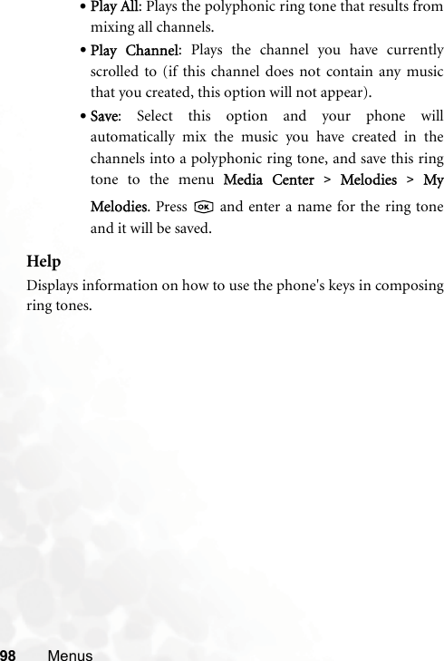 98 Menus•Play All: Plays the polyphonic ring tone that results frommixing all channels.•Play  Channel: Plays the channel you have currentlyscrolled to (if this channel does not contain any musicthat you created, this option will not appear).•Save: Select this option and your phone willautomatically mix the music you have created in thechannels into a polyphonic ring tone, and save this ringtone to the menu MMedia  Center &gt;Melodies  &gt;MyMelodies. Press   and enter a name for the ring toneand it will be saved.HelpDisplays information on how to use the phone&apos;s keys in composingring tones.