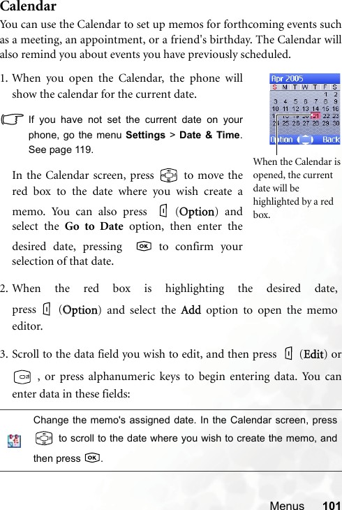 Menus 101CalendarYou can use the Calendar to set up memos for forthcoming events suchas a meeting, an appointment, or a friend&apos;s birthday. The Calendar willalso remind you about events you have previously scheduled.3. Scroll to the data field you wish to edit, and then press   (EEdit) or , or press alphanumeric keys to begin entering data. You canenter data in these fields:Change the memo&apos;s assigned date. In the Calendar screen, press to scroll to the date where you wish to create the memo, andthen press  .1. When you open the Calendar, the phone willshow the calendar for the current date.If you have not set the current date on yourphone, go the menu Settings &gt; Date &amp; Time.See page 119.In the Calendar screen, press   to move thered box to the date where you wish create amemo. You can also press  (OOption) andselect the Go to Date option, then enter thedesired date, pressing   to confirm yourselection of that date.When the Calendar isopened, the current date will be highlighted by a red box.2. When the red box is highlighting the desired date,press (OOption) and select the AAdd option to open the memoeditor.