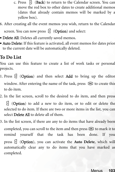 Menus 103c. Press  (BBack) to return to the Calendar screen. You canmove the red box to other dates to create additional memos(dates that already contain memos will be marked by ayellow box).6. After creating all the event memos you wish, return to the Calendarscreen. You can now press (OOption) and select:•Delete All: Deletes all currently saved memos.•Auto Delete: If this feature is activated, all event memos for dates priorto the current date will be automatically deleted.To D o Lis tYou can use this feature to create a list of work tasks or personalprojects.1. Press (OOption) and then select AAdd to bring up the editorwindow. After entering the name of the task, press    to create thisto do item.2. In the list screen, scroll to the desired to do item, and then press(OOption) to add a new to do item, or to edit or delete theselected to do item. If there are two or more items in the list, you canselect DDelete All to delete all of them.3. In the list screen, if there are any to do items that have already beencompleted, you can scroll to the item and then press   to mark it toremind yourself that the task has been done. If youpress (OOption), you can activate the Auto Delete, which willautomatically clear any to do items that you have marked ascompleted.