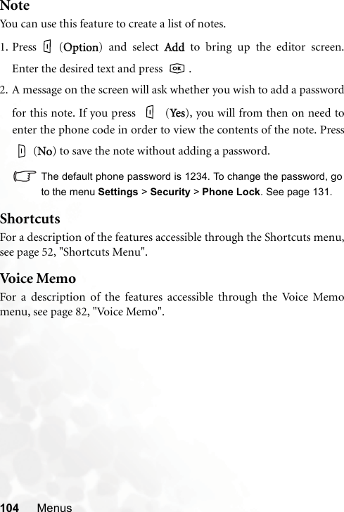 104 MenusNoteYou can use this feature to create a list of notes.1. Press (OOption) and select AAdd to bring up the editor screen.Enter the desired text and press    .2. A message on the screen will ask whether you wish to add a passwordfor this note. If you press   (YYes), you will from then on need toenter the phone code in order to view the contents of the note. Press (NNo) to save the note without adding a password.The default phone password is 1234. To change the password, goto the menu Settings &gt; Security &gt; Phone Lock. See page 131.ShortcutsFor a description of the features accessible through the Shortcuts menu,see page 52, &quot;Shortcuts Menu&quot;.Voice MemoFor a description of the features accessible through the Voice Memomenu, see page 82, &quot;Voice Memo&quot;.