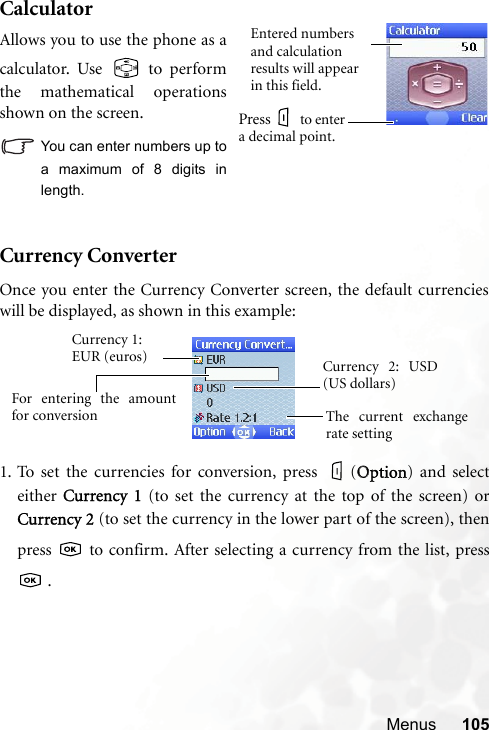 Menus 105CalculatorCurrency Converter1. To set the currencies for conversion, press  (OOption) and selecteither CCurrency  1 (to set the currency at the top of the screen) orCurrency 2 (to set the currency in the lower part of the screen), thenpress   to confirm. After selecting a currency from the list, press .Allows you to use the phone as acalculator. Use   to performthe mathematical operationsshown on the screen.You can enter numbers up toa maximum of 8 digits inlength.Entered numbers and calculation results will appear in this field.Press  to enter a decimal point.Currency 1: EUR (euros)The current exchangerate settingCurrency 2: USD(US dollars)For entering the amountfor conversionOnce you enter the Currency Converter screen, the default currencieswill be displayed, as shown in this example: