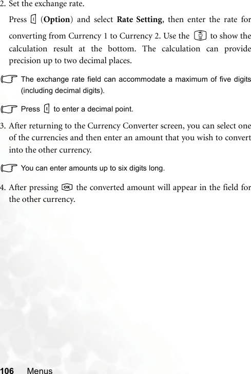 106 Menus2. Set the exchange rate.Press (Option) and select Rate Setting, then enter the rate forconverting from Currency 1 to Currency 2. Use the   to show thecalculation result at the bottom. The calculation can provideprecision up to two decimal places.The exchange rate field can accommodate a maximum of five digits(including decimal digits).Press to enter a decimal point.3. After returning to the Currency Converter screen, you can select oneof the currencies and then enter an amount that you wish to convertinto the other currency.You can enter amounts up to six digits long.4. After pressing   the converted amount will appear in the field forthe other currency.