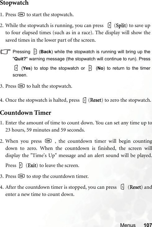 Menus 107Stopwatch4. Once the stopwatch is halted, press  (RReset) to zero the stopwatch.Countdown Timer1. Enter the amount of time to count down. You can set any time up to23 hours, 59 minutes and 59 seconds.2. When you press   , the countdown timer will begin countingdown to zero. When the countdown is finished, the screen willdisplay the &quot;Time&apos;s Up&quot; message and an alert sound will be played.Press  (EExit) to leave the screen.3. Press   to stop the countdown timer.4. After the countdown timer is stopped, you can press  (RReset) andenter a new time to count down.1. Press   to start the stopwatch.2. While the stopwatch is running, you can press    (SSplit) to save upto four elapsed times (such as in a race). The display will show thesaved times in the lower part of the screen.Pressing (Back) while the stopwatch is running will bring up the&quot;Quit?&quot; warning message (the stopwatch will continue to run). Press (Yes) to stop the stopwatch or   (No) to return to the timerscreen.3. Press   to halt the stopwatch.