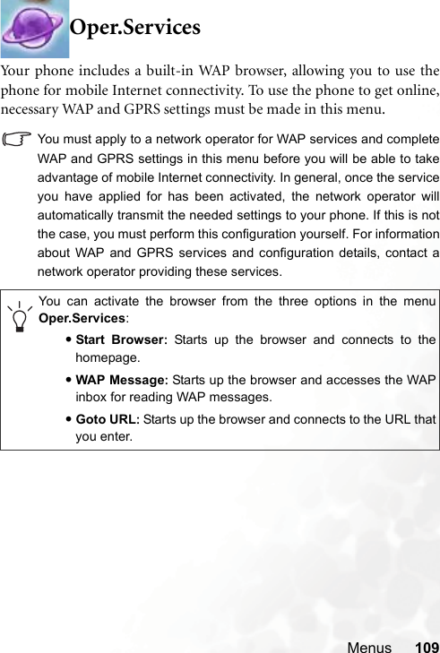 Menus 109Oper.ServicesYour phone includes a built-in WAP browser, allowing you to use thephone for mobile Internet connectivity. To use the phone to get online,necessary WAP and GPRS settings must be made in this menu.You must apply to a network operator for WAP services and completeWAP and GPRS settings in this menu before you will be able to takeadvantage of mobile Internet connectivity. In general, once the serviceyou have applied for has been activated, the network operator willautomatically transmit the needed settings to your phone. If this is notthe case, you must perform this configuration yourself. For informationabout WAP and GPRS services and configuration details, contact anetwork operator providing these services.You can activate the browser from the three options in the menuOper.Services:•Start Browser: Starts up the browser and connects to thehomepage.•WAP Message:Starts up the browser and accesses the WAPinbox for reading WAP messages.•Goto URL:Starts up the browser and connects to the URL thatyou enter.
