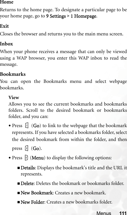 Menus 111HomeReturns to the home page. To designate a particular page to beyour home page, go to 99Settings &gt;1 Homepage.ExitCloses the browser and returns you to the main menu screen.InboxWhen your phone receives a message that can only be viewedusing a WAP browser, you enter this WAP inbox to read themessage.BookmarksYou can open the Bookmarks menu and select webpagebookmarks.ViewAllows you to see the current bookmarks and bookmarksfolders. Scroll to the desired bookmark or bookmarksfolder, and you can:•Press  (GGo) to link to the webpage that the bookmarkrepresents. If you have selected a bookmarks folder, selectthe desired bookmark from within the folder, and thenpress  (GGo).•Press  (MMenu) to display the following options:Details: Displays the bookmark&apos;s title and the URL itrepresents.Delete: Deletes the bookmark or bookmarks folder.New Bookmark: Creates a new bookmark.New Folder: Creates a new bookmarks folder.