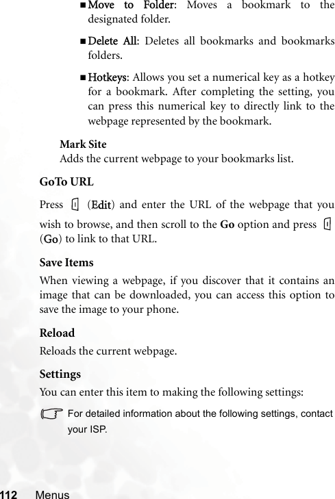 112 MenusMove  to  Folder: Moves a bookmark to thedesignated folder.Delete  All: Deletes all bookmarks and bookmarksfolders.Hotkeys: Allows you set a numerical key as a hotkeyfor a bookmark. After completing the setting, youcan press this numerical key to directly link to thewebpage represented by the bookmark.Mark SiteAdds the current webpage to your bookmarks list.GoTo URLPress  (EEdit) and enter the URL of the webpage that youwish to browse, and then scroll to the Go option and press (GGo) to link to that URL.Save ItemsWhen viewing a webpage, if you discover that it contains animage that can be downloaded, you can access this option tosave the image to your phone.ReloadReloads the current webpage.SettingsYou can enter this item to making the following settings:For detailed information about the following settings, contactyour ISP.