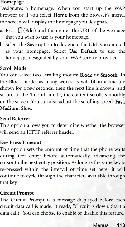 Menus 113HomepageDesignates a homepage. When you start up the WAPbrowser or if you select HHome from the browser&apos;s menu,the screen will display the homepage you designate.a. Press (EEdit) and then enter the URL of the webpagethat you wish to use as your homepage.b. Select the SSave option to designate the URL you enteredas your homepage. Select UUse  Default to use thehomepage designated by your WAP service provider.Scroll ModeYou can select two scrolling modes: BBlock or SSmooth. Inthe Block mode, as many words as will fit in a line areshown for a few seconds, then the next line is shown, andso on. In the Smooth mode, the content scrolls smoothlyon the screen. You can also adjust the scrolling speed: FFast,Medium,SSlow.Send ReferrerThis option allows you to determine whether the browserwill send an HTTP referrer header.Key Press TimeoutThis option sets the amount of time that the phone waitsduring text entry before automatically advancing thecursor to the next entry position. As long as the same key isre-pressed within the interval of time set here, it willcontinue to cycle through the characters available throughthat key.Circuit PromptThe Circuit Prompt is a message displayed before eachcircuit data call is made. It reads, &quot;Circuit is down. Start adata call?&quot; You can choose to enable or disable this feature.