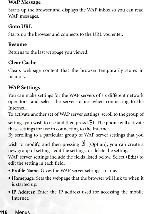 116 MenusWAP MessageStarts up the browser and displays the WAP inbox so you can readWAP messages.Goto URLStarts up the browser and connects to the URL you enter.ResumeReturns to the last webpage you viewed.Clear CacheClears webpage content that the browser temporarily stores inmemory.WAP  S et t i ng sYou can make settings for the WAP servers of six different networkoperators, and select the server to use when connecting to theInternet.To activate another set of WAP server settings, scroll to the group ofsettings you wish to use and then press  . The phone will activatethese settings for use in connecting to the Internet.By scrolling to a particular group of WAP server settings that youwish to modify, and then pressing (OOption), you can create anew group of settings, edit the settings, or delete the settings.WAP server settings include the fields listed below. Select (EEdit) toedit the setting in each field.•Profile Name: Gives the WAP server settings a name.•Homepage: Sets the webpage that the browser will link to when itis started up.•IP  Address: Enter the IP address used for accessing the mobileInternet.