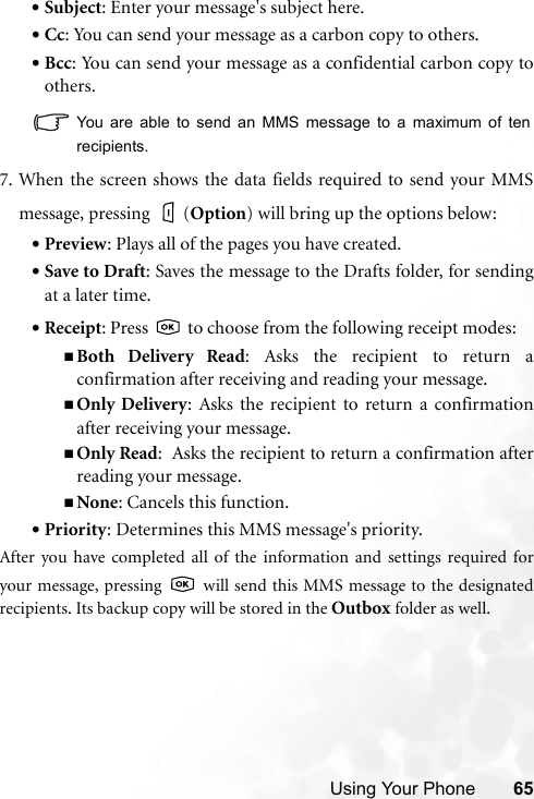 Using Your Phone 65•Subject: Enter your message&apos;s subject here.•Cc: You can send your message as a carbon copy to others.•Bcc: You can send your message as a confidential carbon copy toothers.You are able to send an MMS message to a maximum of tenrecipients.7. When the screen shows the data fields required to send your MMSmessage, pressing  (Option) will bring up the options below:•Preview: Plays all of the pages you have created.•Save to Draft: Saves the message to the Drafts folder, for sendingat a later time.•Receipt: Press   to choose from the following receipt modes:Both Delivery Read: Asks the recipient to return aconfirmation after receiving and reading your message.Only Delivery: Asks the recipient to return a confirmationafter receiving your message.Only Read:  Asks the recipient to return a confirmation afterreading your message.None: Cancels this function.•Priority: Determines this MMS message&apos;s priority.After you have completed all of the information and settings required foryour message, pressing   will send this MMS message to the designatedrecipients. Its backup copy will be stored in the Outbox folder as well.