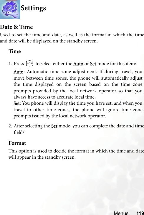 Menus 119SettingsDate &amp; TimeUsed to set the time and date, as well as the format in which the timeand date will be displayed on the standby screen.Time2. After selecting the  Set mode, you can complete the date and timefields.FormatThis option is used to decide the format in which the time and datewill appear in the standby screen.1. Press   to select either the AAuto or SSet mode for this item:Auto: Automatic time zone adjustment. If during travel, youmove between time zones, the phone will automatically adjustthe time displayed on the screen based on the time zoneprompts provided by the local network operator so that youalways have access to accurate local time.Set: You phone will display the time you have set, and when youtravel to other time zones, the phone will ignore time zoneprompts issued by the local network operator.