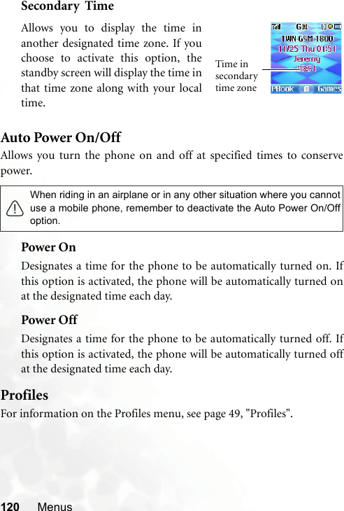 120 MenusSecondary  TimeAuto Power On/OffAllows you turn the phone on and off at specified times to conservepower.Power OnDesignates a time for the phone to be automatically turned on. Ifthis option is activated, the phone will be automatically turned onat the designated time each day.Power OffDesignates a time for the phone to be automatically turned off. Ifthis option is activated, the phone will be automatically turned offat the designated time each day.ProfilesFor information on the Profiles menu, see page 49, &quot;Profiles&quot;.When riding in an airplane or in any other situation where you cannotuse a mobile phone, remember to deactivate the Auto Power On/Offoption.Allows you to display the time inanother designated time zone. If youchoose to activate this option, thestandby screen will display the time inthat time zone along with your localtime.Time in secondary time zone