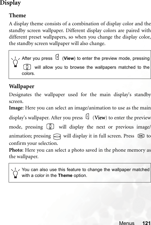 Menus 121DisplayThemeA display theme consists of a combination of display color and thestandby screen wallpaper. Different display colors are paired withdifferent preset wallpapers, so when you change the display color,the standby screen wallpaper will also change.Wallpap erDesignates the wallpaper used for the main display&apos;s standbyscreen.Image: Here you can select an image/animation to use as the maindisplay&apos;s wallpaper. After you press (VView) to enter the previewmode, pressing   will display the next or previous image/animation; pressing   will display it in full screen. Press    toconfirm your selection.Photo: Here you can select a photo saved in the phone memory asthe wallpaper.After you press (View) to enter the preview mode, pressing will allow you to browse the wallpapers matched to thecolors.You can also use this feature to change the wallpaper matchedwith a color in the Theme option.