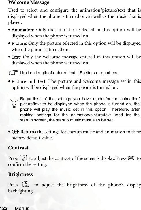 122 MenusWelcome MessageUsed to select and configure the animation/picture/text that isdisplayed when the phone is turned on, as well as the music that isplayed.•Animation: Only the animation selected in this option will bedisplayed when the phone is turned on.•Picture: Only the picture selected in this option will be displayedwhen the phone is turned on.•Text: Only the welcome message entered in this option will bedisplayed when the phone is turned on.Limit on length of entered text: 15 letters or numbers.•Picture  and  Text: The picture and welcome message set in thisoption will be displayed when the phone is turned on.•Off: Returns the settings for startup music and animation to theirfactory default values.ContrastPress   to adjust the contrast of the screen&apos;s display. Press    toconfirm the setting.BrightnessPress   to adjust the brightness of the phone&apos;s displaybacklighting.Regardless of the settings you have made for the animation/picture/text to be displayed when the phone is turned on, thephone will play the music set in this option. Therefore, aftermaking settings for the animation/picture/text used for thestartup screen, the startup music must also be set.