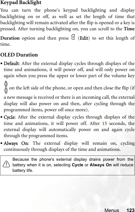 Menus 123Keypad BacklightYou can turn the phone&apos;s keypad backlighting and displaybacklighting on or off, as well as set the length of time thatbacklighting will remain activated after the flip is opened or a key ispressed. After turning backlighting on, you can scroll to the TimeDuration option and then press (EEdit) to set this length oftime.OLED Duration•Default: After the external display cycles through displays of thetime and animations, it will power off, and will only power onagain when you press the upper or lower part of the volume key on the left side of the phone, or open and then close the flip (ifa new message is received or there is an incoming call, the externaldisplay will also power on and then, after cycling through theprogrammed items, power off once more).•Cycle: After the external display cycles through displays of thetime and animations, it will power off. After 15 seconds, theexternal display will automatically power on and again cyclethrough the programmed items.•Always  On: The external display will remain on, cyclingcontinuously through displays of the time and animations.Because the phone&apos;s external display drains power from thebattery when it is on, selecting Cycle or Always On will reducebattery life.