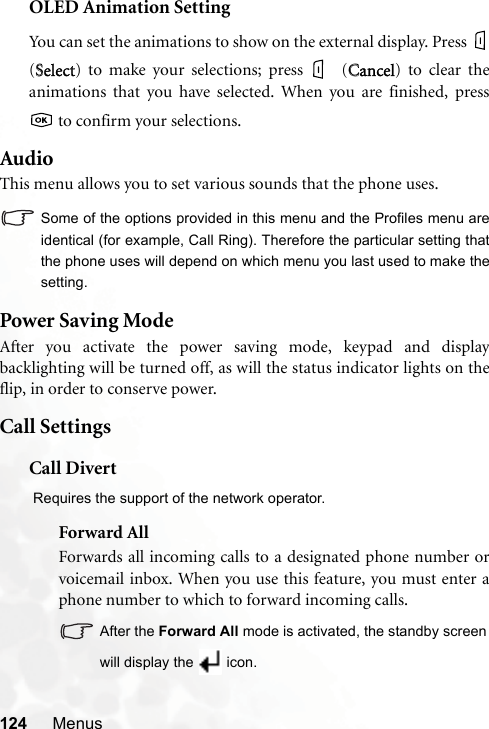 124 MenusOLED Animation SettingYou can set the animations to show on the external display. Press (SSelect) to make your selections; press  (CCancel) to clear theanimations that you have selected. When you are finished, press to confirm your selections.AudioThis menu allows you to set various sounds that the phone uses.Some of the options provided in this menu and the Profiles menu areidentical (for example, Call Ring). Therefore the particular setting thatthe phone uses will depend on which menu you last used to make thesetting.Power Saving ModeAfter you activate the power saving mode, keypad and displaybacklighting will be turned off, as will the status indicator lights on theflip, in order to conserve power.Call SettingsCall Divert Requires the support of the network operator.Forward AllForwards all incoming calls to a designated phone number orvoicemail inbox. When you use this feature, you must enter aphone number to which to forward incoming calls.After the Forward All mode is activated, the standby screenwill display the  icon.