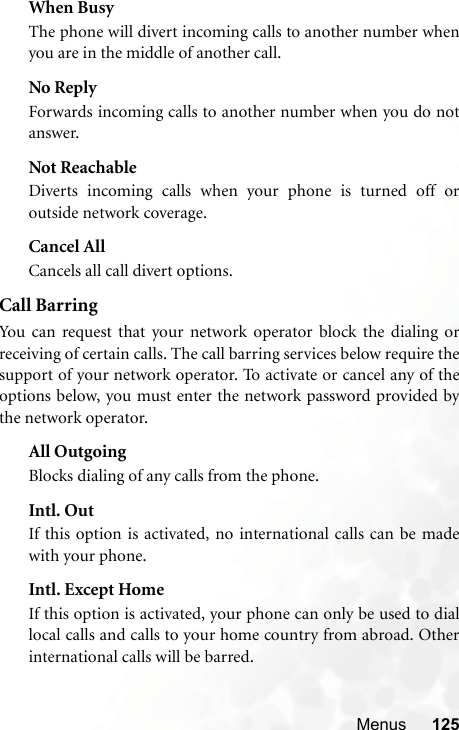 Menus 125When BusyThe phone will divert incoming calls to another number whenyou are in the middle of another call.No ReplyForwards incoming calls to another number when you do notanswer.Not ReachableDiverts incoming calls when your phone is turned off oroutside network coverage.Cancel AllCancels all call divert options.Call BarringYou can request that your network operator block the dialing orreceiving of certain calls. The call barring services below require thesupport of your network operator. To activate or cancel any of theoptions below, you must enter the network password provided bythe network operator.All OutgoingBlocks dialing of any calls from the phone.Intl. OutIf this option is activated, no international calls can be madewith your phone.Intl. Except HomeIf this option is activated, your phone can only be used to diallocal calls and calls to your home country from abroad. Otherinternational calls will be barred.