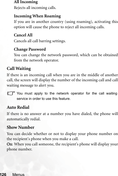 126 MenusAll IncomingRejects all incoming calls.Incoming When RoamingIf you are in another country (using roaming), activating thisoption will cause the phone to reject all incoming calls.Cancel AllCancels all call barring settings.Change PasswordYou can change the network password, which can be obtainedfrom the network operator.Call WaitingIf there is an incoming call when you are in the middle of anothercall, the screen will display the number of the incoming call and callwaiting message to alert you.You must apply to the network operator for the call waitingservice in order to use this feature.Auto RedialIf there is no answer at a number you have dialed, the phone willautomatically redial.Show NumberYou can decide whether or not to display your phone number onthe recipient&apos;s phone when you make a call.On: When you call someone, the recipient&apos;s phone will display yourphone number.