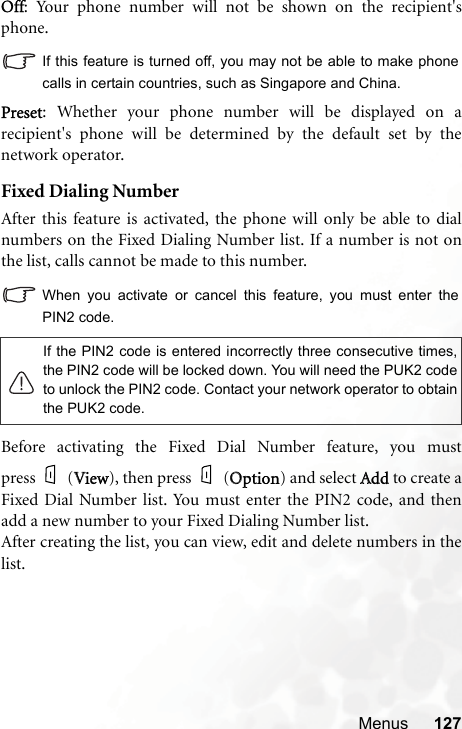 Menus 127Off: Your phone number will not be shown on the recipient&apos;sphone.If this feature is turned off, you may not be able to make phonecalls in certain countries, such as Singapore and China.Preset: Whether your phone number will be displayed on arecipient&apos;s phone will be determined by the default set by thenetwork operator.Fixed Dialing NumberAfter this feature is activated, the phone will only be able to dialnumbers on the Fixed Dialing Number list. If a number is not onthe list, calls cannot be made to this number.When you activate or cancel this feature, you must enter thePIN2 code.Before activating the Fixed Dial Number feature, you mustpress (VView), then press (OOption) and select AAdd to create aFixed Dial Number list. You must enter the PIN2 code, and thenadd a new number to your Fixed Dialing Number list.After creating the list, you can view, edit and delete numbers in thelist.If the PIN2 code is entered incorrectly three consecutive times,the PIN2 code will be locked down. You will need the PUK2 codeto unlock the PIN2 code. Contact your network operator to obtainthe PUK2 code.