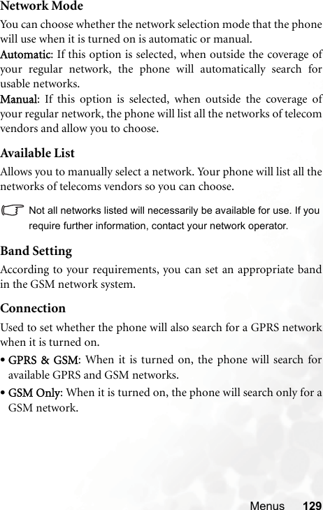 Menus 129Network ModeYou can choose whether the network selection mode that the phonewill use when it is turned on is automatic or manual.Automatic: If this option is selected, when outside the coverage ofyour regular network, the phone will automatically search forusable networks.Manual: If this option is selected, when outside the coverage ofyour regular network, the phone will list all the networks of telecomvendors and allow you to choose.Available ListAllows you to manually select a network. Your phone will list all thenetworks of telecoms vendors so you can choose.Not all networks listed will necessarily be available for use. If yourequire further information, contact your network operator.Band SettingAccording to your requirements, you can set an appropriate bandin the GSM network system.ConnectionUsed to set whether the phone will also search for a GPRS networkwhen it is turned on.•GPRS  &amp;  GSM: When it is turned on, the phone will search foravailable GPRS and GSM networks.•GSM Only: When it is turned on, the phone will search only for aGSM network.