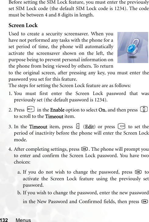 132 MenusBefore setting the SIM Lock feature, you must enter the previouslyset SIM Lock code (the default SIM Lock code is 1234). The codemust be between 4 and 8 digits in length.Screen LockUsed to create a security screensaver. When youhave not performed any tasks with the phone for aset period of time, the phone will automaticallyactivate the screensaver shown on the left, thepurpose being to prevent personal information onthe phone from being viewed by others. To returnto the original screen, after pressing any key, you must enter thepassword you set for this feature.The steps for setting the Screen Lock feature are as follows:1. You must first enter the Screen Lock password that waspreviously set (the default password is 1234).2. Press  in the EEnable option to select OOn, and then press  to scroll to the TTimeout item.3. In the TTimeout item, press   (EEdit) or press   to set theperiod of inactivity before the phone will enter the Screen Lockmode.4. After completing settings, press  . The phone will prompt youto enter and confirm the Screen Lock password. You have twochoices:a. If you do not wish to change the password, press   toactivate the Screen Lock feature using the previously setpassword.b. If you wish to change the password, enter the new passwordin the New Password and Confirmed fields, then press 