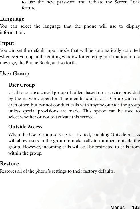 Menus 133to use the new password and activate the Screen Lockfeature.LanguageYou can select the language that the phone will use to displayinformation.InputYou can set the default input mode that will be automatically activatedwhenever you open the editing window for entering information into amessage, the Phone Book, and so forth.User GroupUser GroupUsed to create a closed group of callers based on a service providedby the network operator. The members of a User Group can calleach other, but cannot conduct calls with anyone outside the groupunless special provisions are made. This option can be used toselect whether or not to activate this service.Outside AccessWhen the User Group service is activated, enabling Outside Accesswill allow users in the group to make calls to numbers outside thegroup. However, incoming calls will still be restricted to calls fromwithin the group.RestoreRestores all of the phone&apos;s settings to their factory defaults.