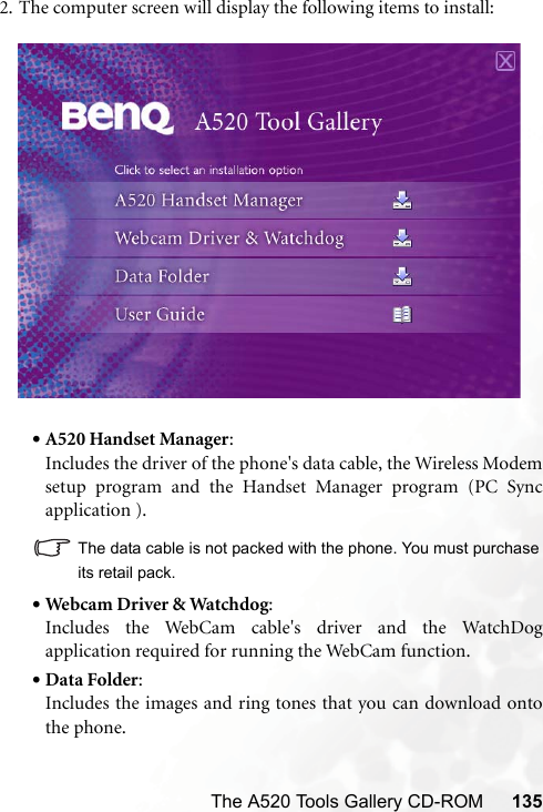 The A520 Tools Gallery CD-ROM 1352. The computer screen will display the following items to install: •A520 Handset Manager:Includes the driver of the phone&apos;s data cable, the Wireless Modemsetup program and the Handset Manager program (PC Syncapplication ).The data cable is not packed with the phone. You must purchaseits retail pack.•Webcam Driver &amp; Watchdog:Includes the WebCam cable&apos;s driver and the WatchDogapplication required for running the WebCam function.•Data Folder:Includes the images and ring tones that you can download ontothe phone.
