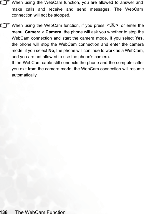 138 The WebCam FunctionWhen using the WebCam function, you are allowed to answer andmake calls and receive and send messages. The WebCamconnection will not be stopped.When using the WebCam function, if you press   or enter themenu: Camera &gt; Camera, the phone will ask you whether to stop theWebCam connection and start the camera mode. If you select Yes,the phone will stop the WebCam connection and enter the cameramode; if you select No, the phone will continue to work as a WebCam,and you are not allowed to use the phone&apos;s camera.If the WebCam cable still connects the phone and the computer afteryou exit from the camera mode, the WebCam connection will resumeautomatically.