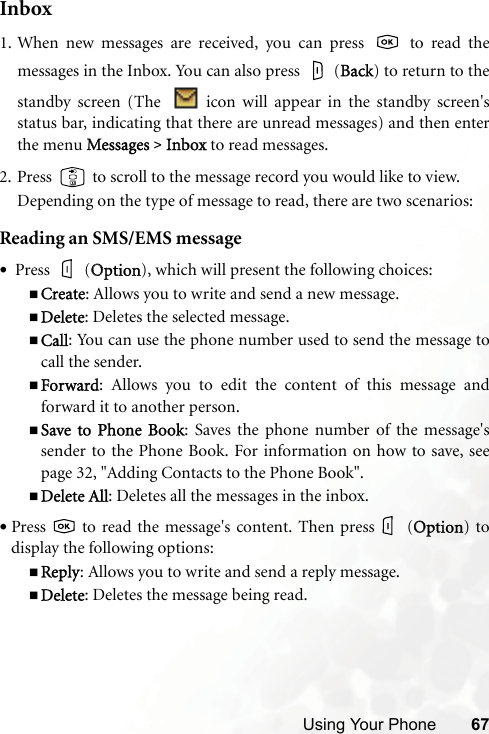 Using Your Phone 67Inbox1. When new messages are received, you can press   to read themessages in the Inbox. You can also press   (BBack) to return to thestandby screen (The    icon will appear in the standby screen&apos;sstatus bar, indicating that there are unread messages) and then enterthe menu MMessages &gt;Inbox to read messages.2. Press   to scroll to the message record you would like to view.Depending on the type of message to read, there are two scenarios:Reading an SMS/EMS message• Press   (OOption), which will present the following choices:Create: Allows you to write and send a new message.Delete: Deletes the selected message.Call: You can use the phone number used to send the message tocall the sender.Forward: Allows you to edit the content of this message andforward it to another person.Save to  Phone  Book: Saves the phone number of the message&apos;ssender to the Phone Book. For information on how to save, seepage 32, &quot;Adding Contacts to the Phone Book&quot;.Delete All: Deletes all the messages in the inbox.•Press   to read the message&apos;s content. Then press  (OOption) todisplay the following options:Reply: Allows you to write and send a reply message.Delete: Deletes the message being read.