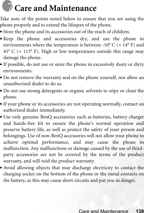 Care and Maintenance 139Care and MaintenanceTake note of the points noted below to ensure that you are using thephone properly and to extend the lifespan of the phone.•Store the phone and its accessories out of the reach of children.•Keep the phone and accessories dry, and use the phone inenvironments where the temperature is between -10° C (+ 14° F) and45° C (+ 113° F). High or low temperatures outside this range maydamage the phone.•If possible, do not use or store the phone in excessively dusty or dirtyenvironments.•Do not remove the warranty seal on the phone yourself, nor allow anunauthorized dealer to do so.•Do not use strong detergents or organic solvents to wipe or clean thephone.•If your phone or its accessories are not operating normally, contact anauthorized dealer immediately.•Use only genuine BenQ accessories such as batteries, battery chargerand hands-free kit to ensure the phone&apos;s normal operation andpreserve battery life, as well as protect the safety of your person andbelongings. Use of non-BenQ accessories will not allow your phone toachieve optimal performance, and may cause the phone tomalfunction. Any malfunctions or damage caused by the use of third-party accessories are not be covered by the terms of the productwarranty, and will void the product warranty.•Avoid allowing objects that may discharge electricity to contact thecharging socket on the bottom of the phone or the metal contacts onthe battery, as this may cause short circuits and put you in danger.
