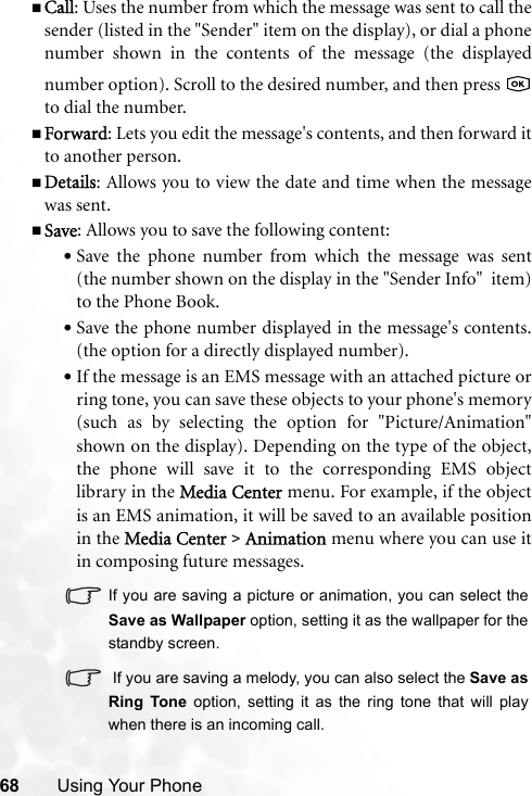 68 Using Your PhoneCall: Uses the number from which the message was sent to call thesender (listed in the &quot;Sender&quot; item on the display), or dial a phonenumber shown in the contents of the message (the displayednumber option). Scroll to the desired number, and then press to dial the number.Forward: Lets you edit the message&apos;s contents, and then forward itto another person.Details: Allows you to view the date and time when the messagewas sent.Save: Allows you to save the following content:•Save the phone number from which the message was sent(the number shown on the display in the &quot;Sender Info&quot;  item)to the Phone Book.•Save the phone number displayed in the message&apos;s contents.(the option for a directly displayed number).•If the message is an EMS message with an attached picture orring tone, you can save these objects to your phone&apos;s memory(such as by selecting the option for &quot;Picture/Animation&quot;shown on the display). Depending on the type of the object,the phone will save it to the corresponding EMS objectlibrary in the MMedia Center menu. For example, if the objectis an EMS animation, it will be saved to an available positionin the MMedia Center &gt; Animation menu where you can use itin composing future messages.If you are saving a picture or animation, you can select theSave as Wallpaper option, setting it as the wallpaper for thestandby screen. If you are saving a melody, you can also select the Save asRing Tone option, setting it as the ring tone that will playwhen there is an incoming call.