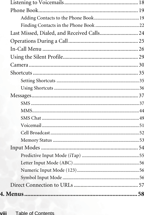 viii Table of ContentsListening to Voicemails...................................................... 18Phone Book......................................................................... 19Adding Contacts to the Phone Book.....................................19Finding Contacts in the Phone Book ....................................22Last Missed, Dialed, and Received Calls............................ 24Operations During a Call................................................... 25In-Call Menu ...................................................................... 26Using the Silent Profile....................................................... 29Camera ................................................................................ 30Shortcuts ............................................................................. 35Setting Shortcuts ....................................................................35Using Shortcuts ......................................................................36Messages.............................................................................. 37SMS .........................................................................................37MMS........................................................................................44SMS Chat ................................................................................49Voicemail ................................................................................51Cell Broadcast.........................................................................52Memory Status .......................................................................53Input Modes ....................................................................... 54Predictive Input Mode (iTap) ...............................................55Letter Input Mode (ABC) ......................................................56Numeric Input Mode (123)...................................................56Symbol Input Mode ...............................................................56Direct Connection to URLs ............................................... 574. Menus.........................................................................58