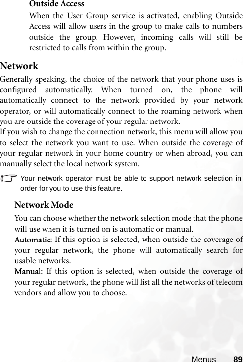 Menus 89Outside AccessWhen the User Group service is activated, enabling OutsideAccess will allow users in the group to make calls to numbersoutside the group. However, incoming calls will still berestricted to calls from within the group.NetworkGenerally speaking, the choice of the network that your phone uses isconfigured automatically. When turned on, the phone willautomatically connect to the network provided by your networkoperator, or will automatically connect to the roaming network whenyou are outside the coverage of your regular network.If you wish to change the connection network, this menu will allow youto select the network you want to use. When outside the coverage ofyour regular network in your home country or when abroad, you canmanually select the local network system.Your network operator must be able to support network selection inorder for you to use this feature.Network ModeYou can choose whether the network selection mode that the phonewill use when it is turned on is automatic or manual.Automatic: If this option is selected, when outside the coverage ofyour regular network, the phone will automatically search forusable networks.Manual: If this option is selected, when outside the coverage ofyour regular network, the phone will list all the networks of telecomvendors and allow you to choose.