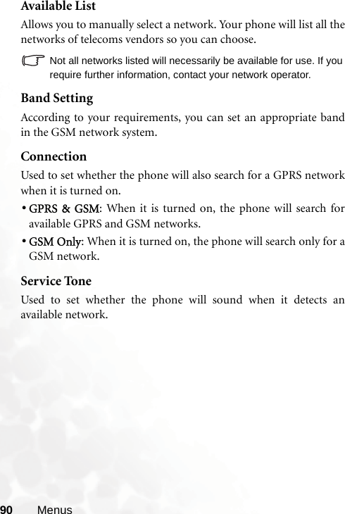 90 MenusAvailable ListAllows you to manually select a network. Your phone will list all thenetworks of telecoms vendors so you can choose.Not all networks listed will necessarily be available for use. If yourequire further information, contact your network operator.Band SettingAccording to your requirements, you can set an appropriate bandin the GSM network system.ConnectionUsed to set whether the phone will also search for a GPRS networkwhen it is turned on.•GPRS &amp; GSM: When it is turned on, the phone will search foravailable GPRS and GSM networks.•GSM Only: When it is turned on, the phone will search only for aGSM network.Service ToneUsed to set whether the phone will sound when it detects anavailable network.