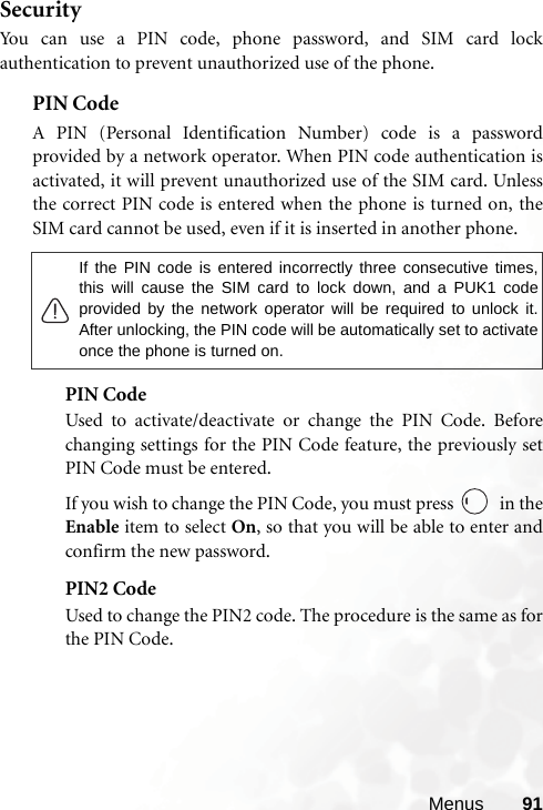 Menus 91SecurityYou can use a PIN code, phone password, and SIM card lockauthentication to prevent unauthorized use of the phone.PIN Code A PIN (Personal Identification Number) code is a passwordprovided by a network operator. When PIN code authentication isactivated, it will prevent unauthorized use of the SIM card. Unlessthe correct PIN code is entered when the phone is turned on, theSIM card cannot be used, even if it is inserted in another phone.PIN CodeUsed to activate/deactivate or change the PIN Code. Beforechanging settings for the PIN Code feature, the previously setPIN Code must be entered.If you wish to change the PIN Code, you must press   in theEnable item to select On, so that you will be able to enter andconfirm the new password.PIN2 CodeUsed to change the PIN2 code. The procedure is the same as forthe PIN Code.If the PIN code is entered incorrectly three consecutive times,this will cause the SIM card to lock down, and a PUK1 codeprovided by the network operator will be required to unlock it.After unlocking, the PIN code will be automatically set to activateonce the phone is turned on.