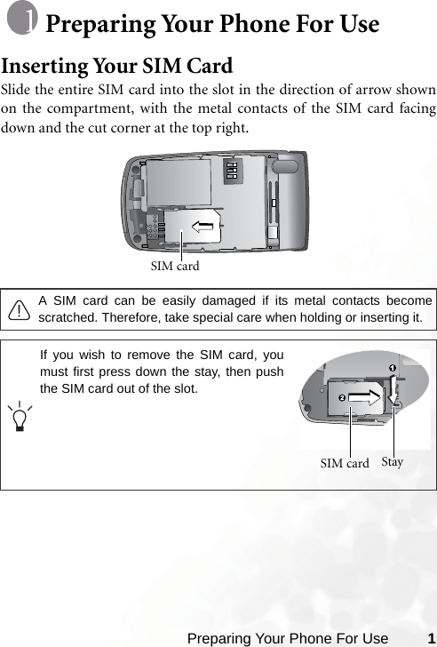 Preparing Your Phone For Use 1Preparing Your Phone For UseInserting Your SIM CardSlide the entire SIM card into the slot in the direction of arrow shownon the compartment, with the metal contacts of the SIM card facingdown and the cut corner at the top right. A SIM card can be easily damaged if its metal contacts becomescratched. Therefore, take special care when holding or inserting it.SIM card If you wish to remove the SIM card, youmust first press down the stay, then pushthe SIM card out of the slot.Stay SIM card