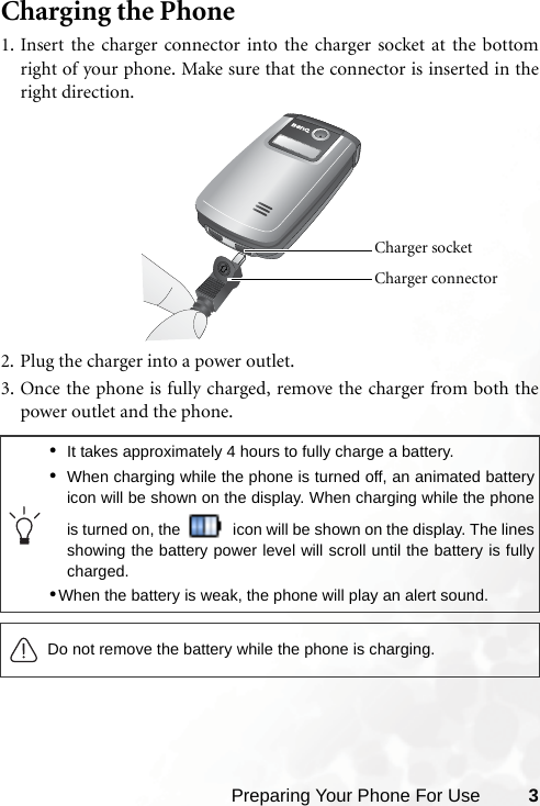 Preparing Your Phone For Use 3Charging the Phone1. Insert the charger connector into the charger socket at the bottomright of your phone. Make sure that the connector is inserted in theright direction.2. Plug the charger into a power outlet.3. Once the phone is fully charged, remove the charger from both thepower outlet and the phone.•It takes approximately 4 hours to fully charge a battery.•When charging while the phone is turned off, an animated batteryicon will be shown on the display. When charging while the phoneis turned on, the   icon will be shown on the display. The linesshowing the battery power level will scroll until the battery is fullycharged.•When the battery is weak, the phone will play an alert sound.Do not remove the battery while the phone is charging.Charger connector Charger socket